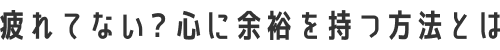 疲れてない？心に余裕を持つ方法とは